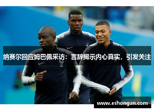 纳赛尔回应姆巴佩采访：言辞揭示内心真实，引发关注